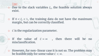 Cont...
o Due to the slack variables 𝜉𝑖, the feasible solution always
exist.
o If 0 < 𝜉𝑖 < 1, the training data do not have the maximum
margin, but can be correctly classified.
o 𝐶 is the regularization parameter.
o If the value of 𝐶 = ∞ , then there will be no
misclassification.
o However, for non-linear case it is not so. The problem may
be feasible only for some value 𝐶 < ∞.
32
 
