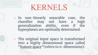 KERNELS
o In non-linearly separable case, the
classifier may not have a high
generalization ability, even if the
hyperplanes are optimally determined.
o The original input space is transformed
into a highly dimensional space called
“feature space”(refers to n-dimensions).
34
 