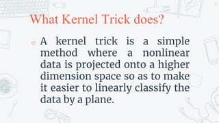 What Kernel Trick does?
o A kernel trick is a simple
method where a nonlinear
data is projected onto a higher
dimension space so as to make
it easier to linearly classify the
data by a plane.
35
 