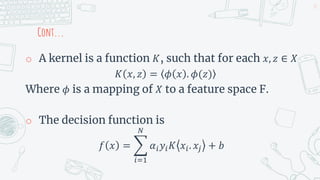 Cont...
o A kernel is a function 𝐾, such that for each 𝑥, 𝑧 ∈ 𝑋
𝐾 𝑥, 𝑧 = 𝜙 𝑥 . 𝜙(𝑧)
Where 𝜙 is a mapping of 𝑋 to a feature space F.
o The decision function is
𝑓 𝑥 =
𝑖=1
𝑁
𝛼𝑖𝑦𝑖𝐾 𝑥𝑖. 𝑥𝑗 + 𝑏
37
 