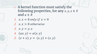 o A kernel function must satisfy the
following properties, for any 𝑥, 𝑦, 𝑧 ∈ 𝑋
and 𝛼 ∈ 𝑅
1. 𝑥. 𝑥 = 0 𝑜𝑛𝑙𝑦 𝑖𝑓 𝑥 = 0
2. 𝑥. 𝑥 > 0 𝑜𝑡ℎ𝑒𝑟𝑤𝑖𝑠𝑒
3. 𝑥. 𝑦 = 𝑦. 𝑥
4. 𝛼𝑥. 𝑦 = 𝛼 𝑥. 𝑦
5. 𝑧 + 𝑥 . 𝑦 = 𝑧. 𝑦 + 𝑥. 𝑦
38
 
