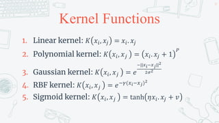 Kernel Functions
1. Linear kernel: 𝐾 𝑥𝑖, 𝑥𝑗 = 𝑥𝑖. 𝑥𝑗
2. Polynomial kernel: 𝐾 𝑥𝑖, 𝑥𝑗 = 𝑥𝑖. 𝑥𝑗 + 1
𝑃
3. Gaussian kernel: 𝐾 𝑥𝑖, 𝑥𝑗 = 𝑒
−||𝑥𝑖−𝑥𝑗||2
2𝜎2
4. RBF kernel: 𝐾 𝑥𝑖, 𝑥𝑗 = 𝑒−𝛾(𝑥𝑖−𝑥𝑗)2
5. Sigmoid kernel: 𝐾 𝑥𝑖, 𝑥𝑗 = tanh 𝜂𝑥𝑖. 𝑥𝑗 + 𝑣
39
 