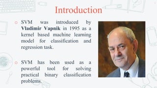 Introduction
o SVM was introduced by
Vladimir Vapnik in 1995 as a
kernel based machine learning
model for classification and
regression task.
o SVM has been used as a
powerful tool for solving
practical binary classification
problems.
4
 