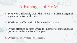 Advantages of SVM
1. SVM works relatively well when there is a clear margin of
separation between classes.
2. SVM is more effective in high dimensional spaces.
3. SVM is effective in cases where the number of dimensions is
greater than the number of samples.
4. SVM is relatively memory efficient.
42
 