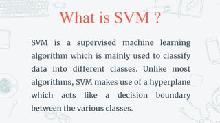 What is SVM ?
SVM is a supervised machine learning
algorithm which is mainly used to classify
data into different classes. Unlike most
algorithms, SVM makes use of a hyperplane
which acts like a decision boundary
between the various classes.
5
 