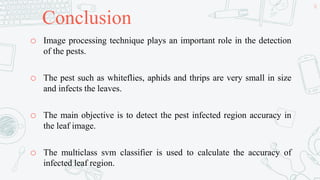 Conclusion
o Image processing technique plays an important role in the detection
of the pests.
o The pest such as whiteflies, aphids and thrips are very small in size
and infects the leaves.
o The main objective is to detect the pest infected region accuracy in
the leaf image.
o The multiclass svm classifier is used to calculate the accuracy of
infected leaf region.
50
 