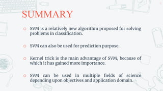 SUMMARY
o SVM is a relatively new algorithm proposed for solving
problems in classification.
o SVM can also be used for prediction purpose.
o Kernel trick is the main advantage of SVM, because of
which it has gained more importance.
o SVM can be used in multiple fields of science
depending upon objectives and application domain.
51
 