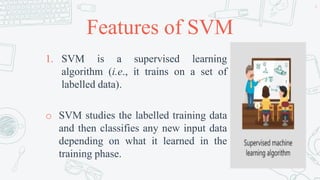 Features of SVM
1. SVM is a supervised learning
algorithm (i.e., it trains on a set of
labelled data).
o SVM studies the labelled training data
and then classifies any new input data
depending on what it learned in the
training phase.
6
 