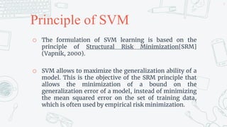 Principle of SVM
o The formulation of SVM learning is based on the
principle of Structural Risk Minimization[SRM]
(Vapnik, 2000).
o SVM allows to maximize the generalization ability of a
model. This is the objective of the SRM principle that
allows the minimization of a bound on the
generalization error of a model, instead of minimizing
the mean squared error on the set of training data,
which is often used by empirical risk minimization.
9
 