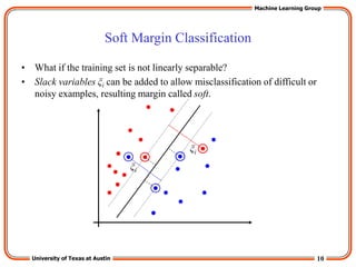 10
University of Texas at Austin
Machine Learning Group
Soft Margin Classification
• What if the training set is not linearly separable?
• Slack variables ξi can be added to allow misclassification of difficult or
noisy examples, resulting margin called soft.
ξi
ξi
 