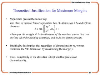 13
University of Texas at Austin
Machine Learning Group
Theoretical Justification for Maximum Margins
• Vapnik has proved the following:
The class of optimal linear separators has VC dimension h bounded from
above as
where ρ is the margin, D is the diameter of the smallest sphere that can
enclose all of the training examples, and m0 is the dimensionality.
• Intuitively, this implies that regardless of dimensionality m0 we can
minimize the VC dimension by maximizing the margin ρ.
• Thus, complexity of the classifier is kept small regardless of
dimensionality.
1
,
min 0
2
2













 m
D
h

 