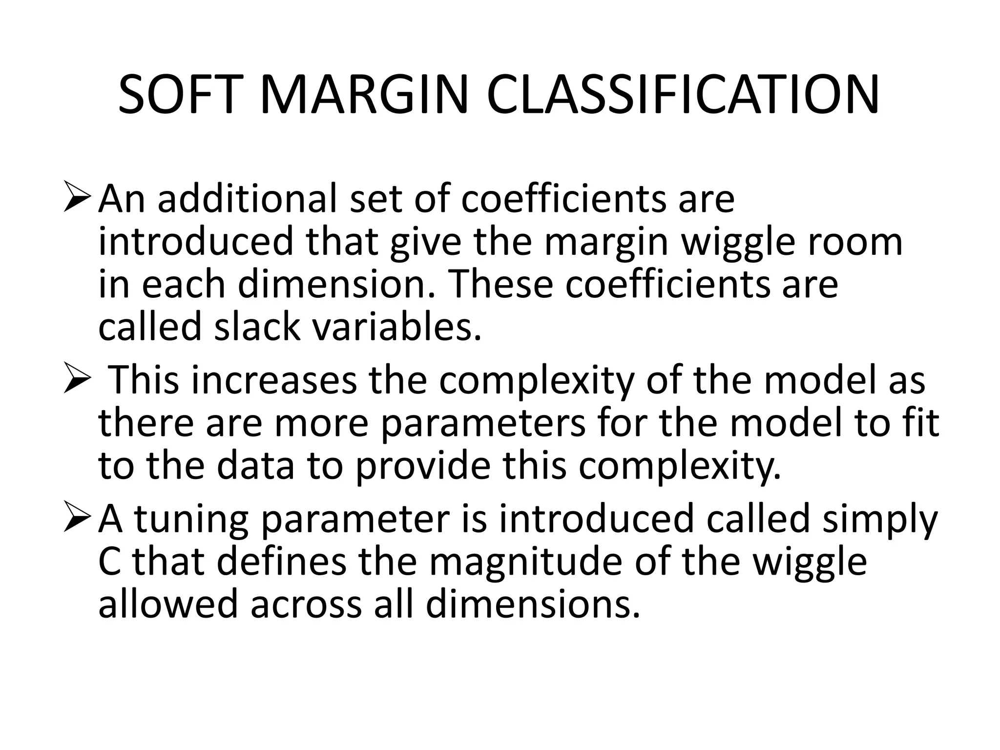 SOFT MARGIN CLASSIFICATION
An additional set of coefficients are
introduced that give the margin wiggle room
in each dimension. These coefficients are
called slack variables.
 This increases the complexity of the model as
there are more parameters for the model to fit
to the data to provide this complexity.
A tuning parameter is introduced called simply
C that defines the magnitude of the wiggle
allowed across all dimensions.
 