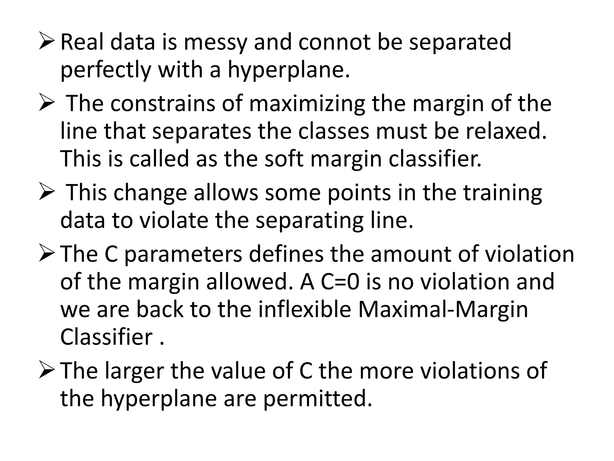 Real data is messy and connot be separated
perfectly with a hyperplane.
 The constrains of maximizing the margin of the
line that separates the classes must be relaxed.
This is called as the soft margin classifier.
 This change allows some points in the training
data to violate the separating line.
The C parameters defines the amount of violation
of the margin allowed. A C=0 is no violation and
we are back to the inflexible Maximal-Margin
Classifier .
The larger the value of C the more violations of
the hyperplane are permitted.
 