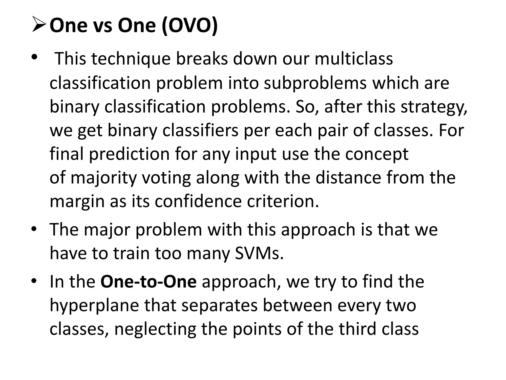 One vs One (OVO)
• This technique breaks down our multiclass
classification problem into subproblems which are
binary classification problems. So, after this strategy,
we get binary classifiers per each pair of classes. For
final prediction for any input use the concept
of majority voting along with the distance from the
margin as its confidence criterion.
• The major problem with this approach is that we
have to train too many SVMs.
• In the One-to-One approach, we try to find the
hyperplane that separates between every two
classes, neglecting the points of the third class
 