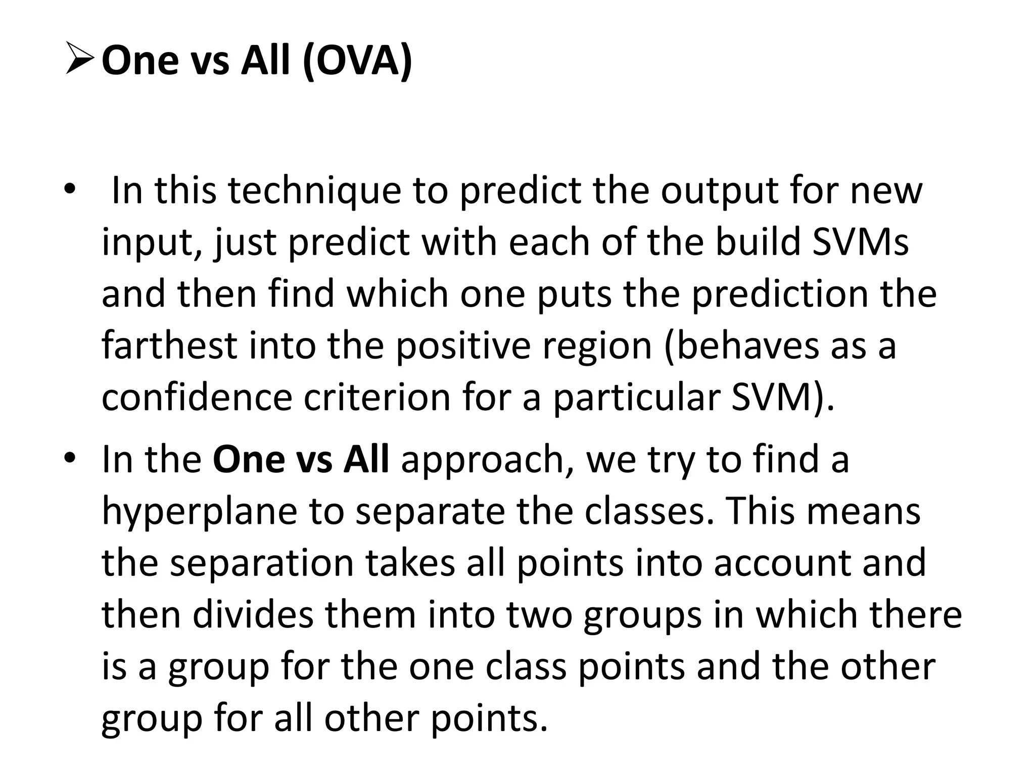 One vs All (OVA)
• In this technique to predict the output for new
input, just predict with each of the build SVMs
and then find which one puts the prediction the
farthest into the positive region (behaves as a
confidence criterion for a particular SVM).
• In the One vs All approach, we try to find a
hyperplane to separate the classes. This means
the separation takes all points into account and
then divides them into two groups in which there
is a group for the one class points and the other
group for all other points.
 