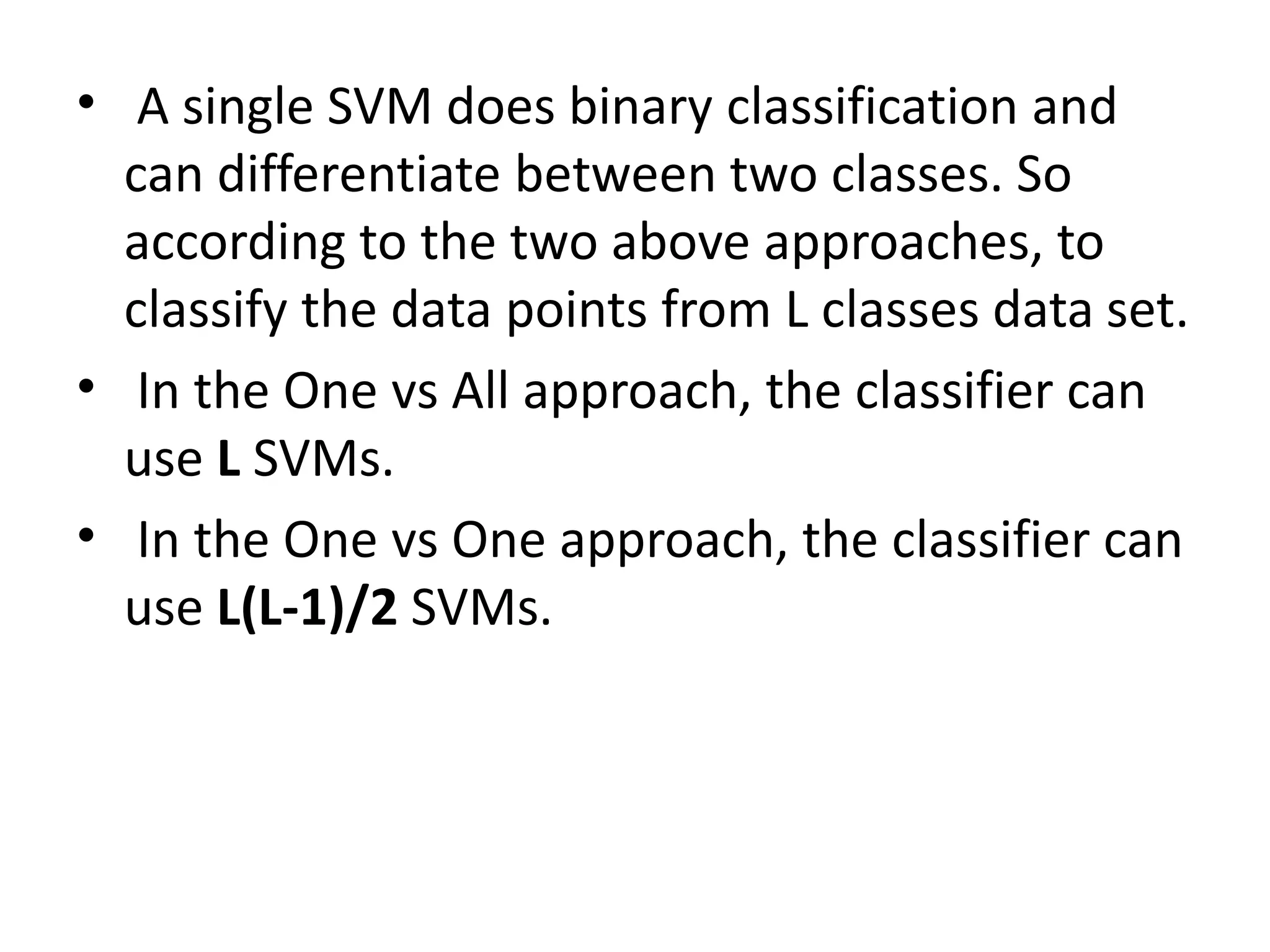 • A single SVM does binary classification and
can differentiate between two classes. So
according to the two above approaches, to
classify the data points from L classes data set.
• In the One vs All approach, the classifier can
use L SVMs.
• In the One vs One approach, the classifier can
use L(L-1)/2 SVMs.
 