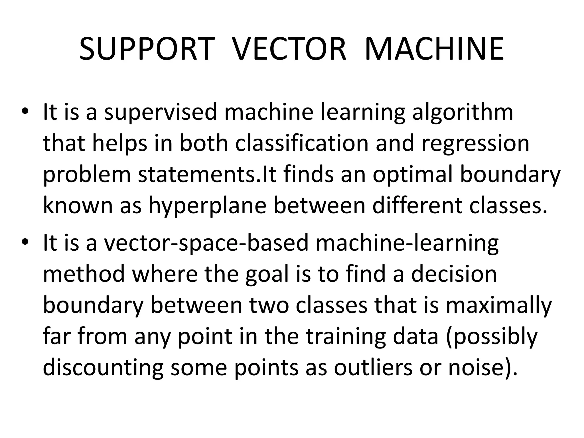 SUPPORT VECTOR MACHINE
• It is a supervised machine learning algorithm
that helps in both classification and regression
problem statements.It finds an optimal boundary
known as hyperplane between different classes.
• It is a vector-space-based machine-learning
method where the goal is to find a decision
boundary between two classes that is maximally
far from any point in the training data (possibly
discounting some points as outliers or noise).
 