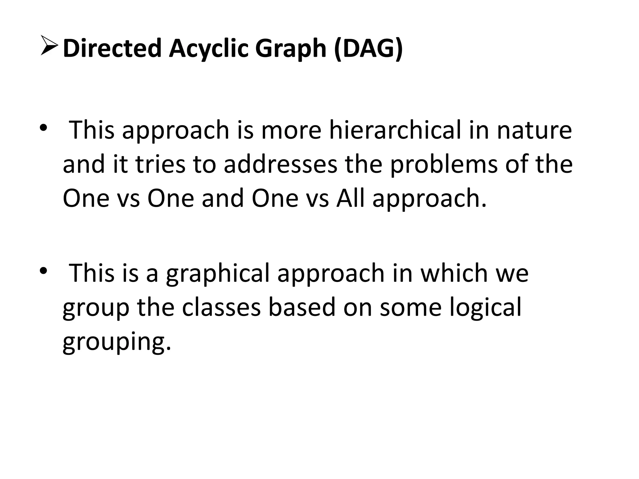 Directed Acyclic Graph (DAG)
• This approach is more hierarchical in nature
and it tries to addresses the problems of the
One vs One and One vs All approach.
• This is a graphical approach in which we
group the classes based on some logical
grouping.
 