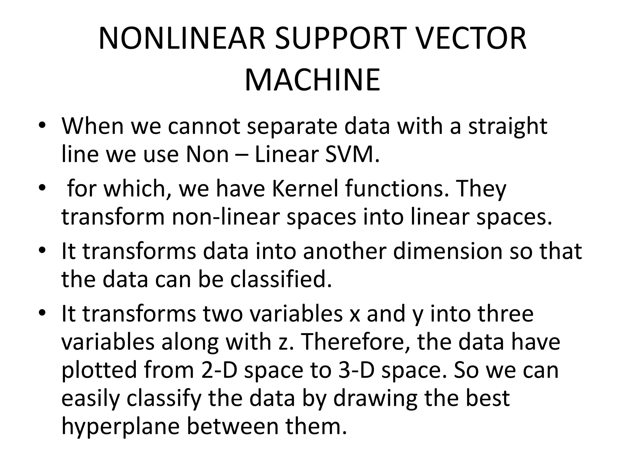 NONLINEAR SUPPORT VECTOR
MACHINE
• When we cannot separate data with a straight
line we use Non – Linear SVM.
• for which, we have Kernel functions. They
transform non-linear spaces into linear spaces.
• It transforms data into another dimension so that
the data can be classified.
• It transforms two variables x and y into three
variables along with z. Therefore, the data have
plotted from 2-D space to 3-D space. So we can
easily classify the data by drawing the best
hyperplane between them.
 
