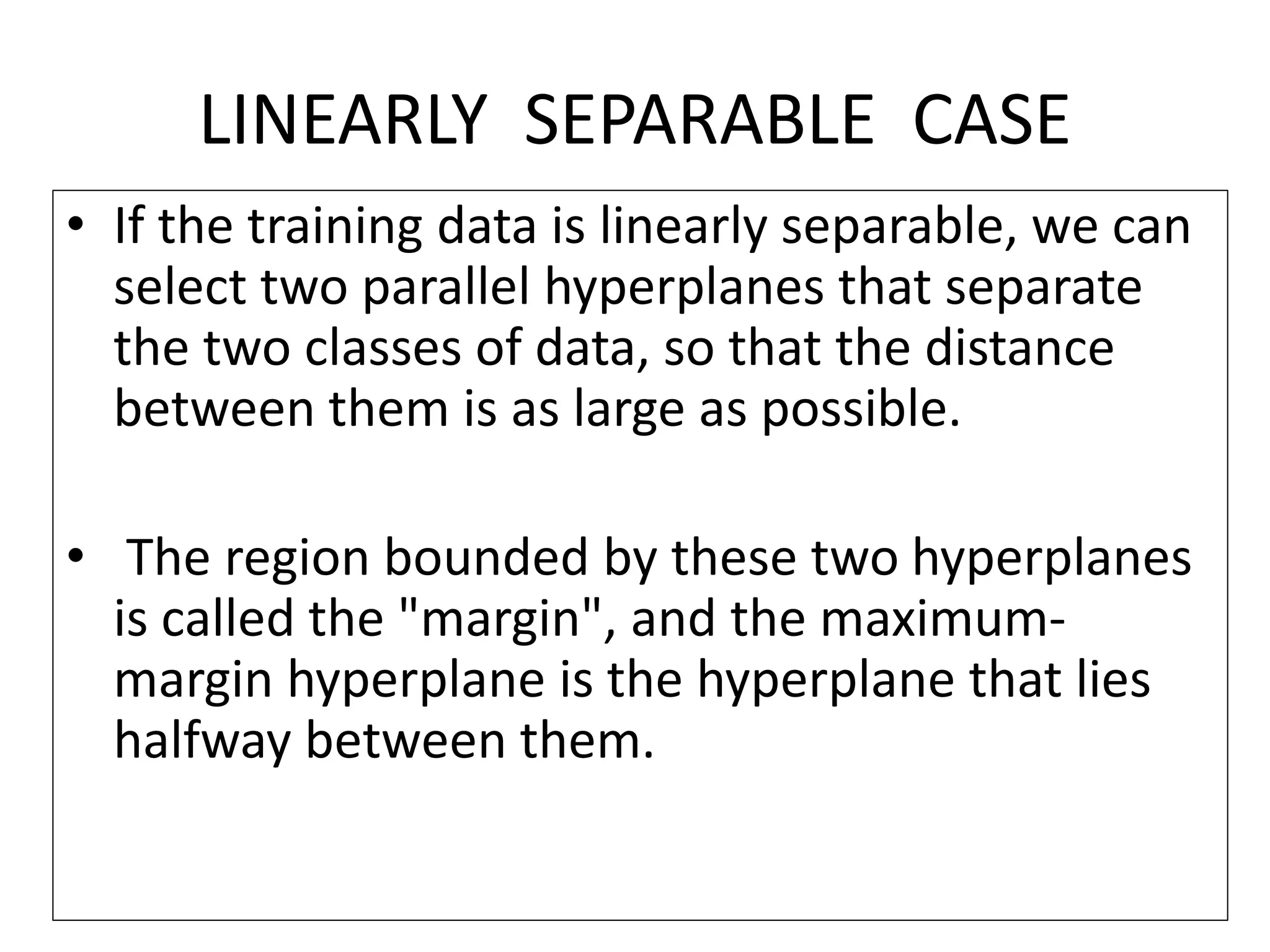 LINEARLY SEPARABLE CASE
• If the training data is linearly separable, we can
select two parallel hyperplanes that separate
the two classes of data, so that the distance
between them is as large as possible.
• The region bounded by these two hyperplanes
is called the "margin", and the maximum-
margin hyperplane is the hyperplane that lies
halfway between them.
 