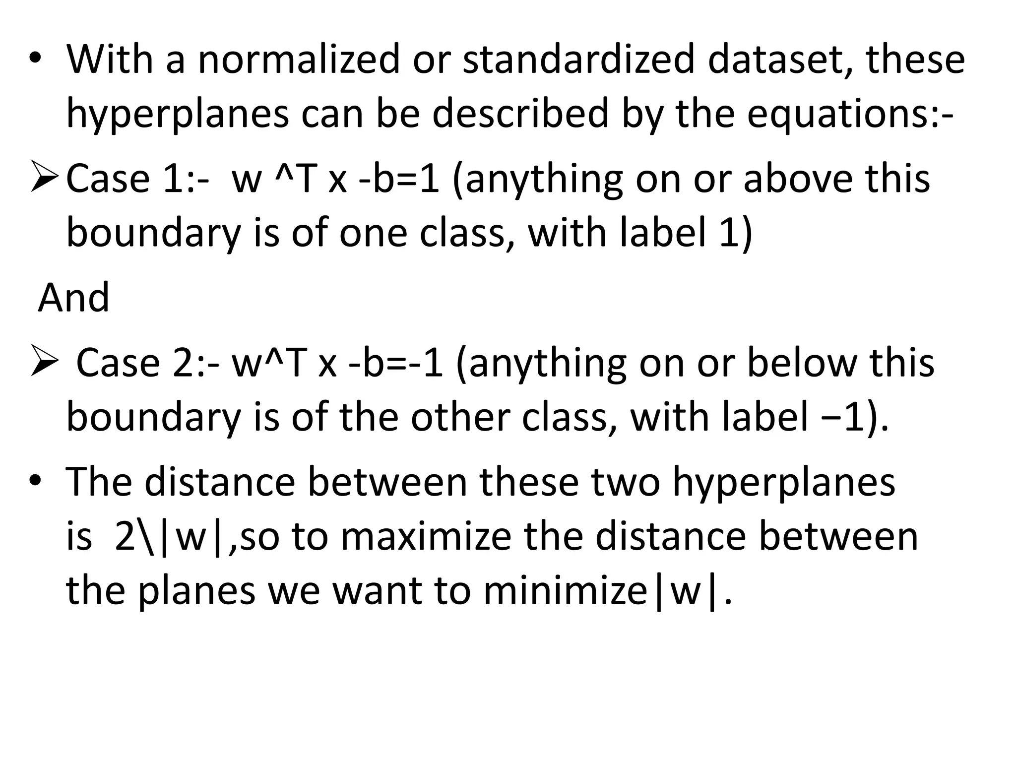 • With a normalized or standardized dataset, these
hyperplanes can be described by the equations:-
Case 1:- w ^T x -b=1 (anything on or above this
boundary is of one class, with label 1)
And
 Case 2:- w^T x -b=-1 (anything on or below this
boundary is of the other class, with label −1).
• The distance between these two hyperplanes
is 2|w|,so to maximize the distance between
the planes we want to minimize|w|.
 