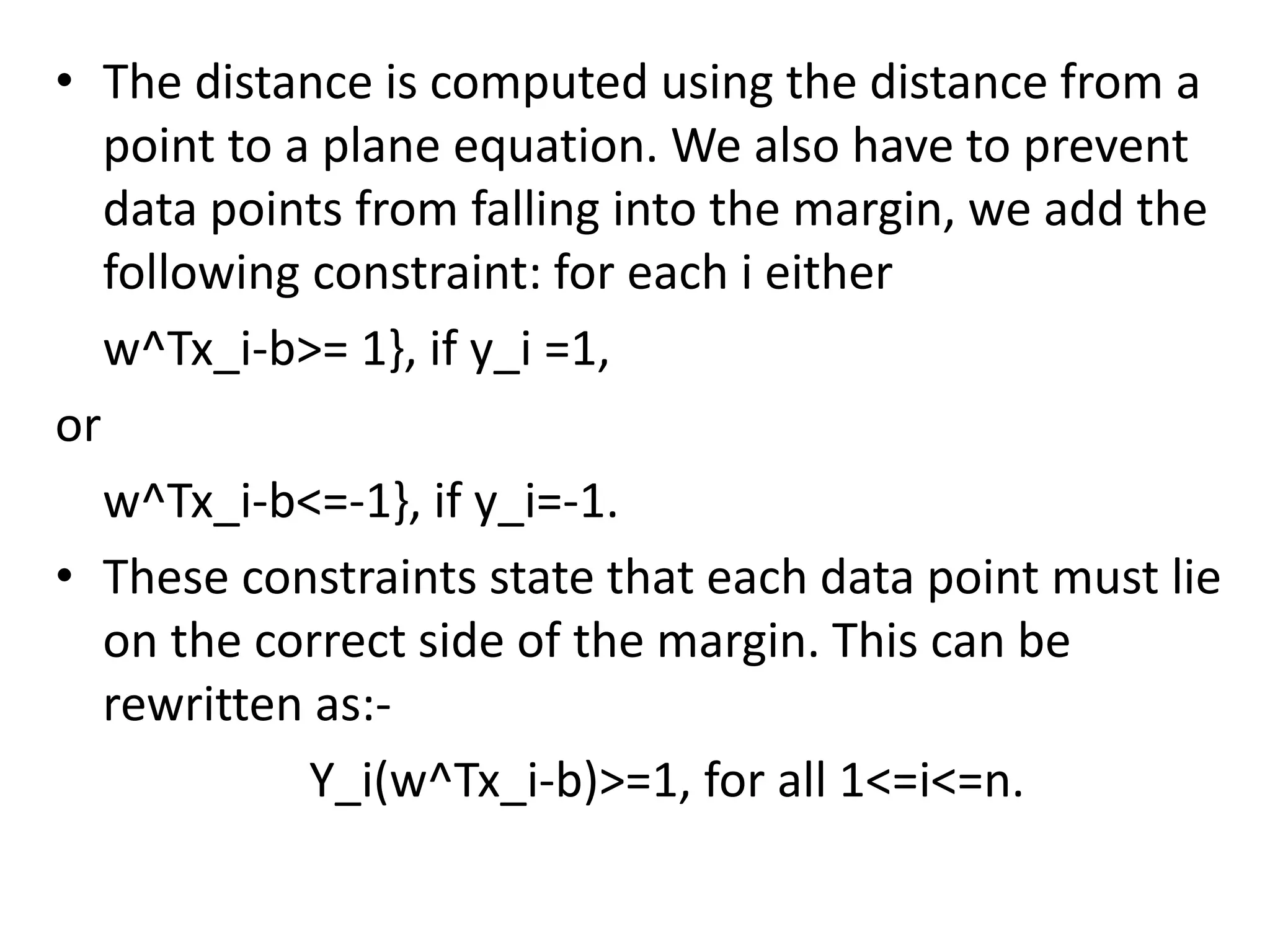 • The distance is computed using the distance from a
point to a plane equation. We also have to prevent
data points from falling into the margin, we add the
following constraint: for each i either
w^Tx_i-b>= 1}, if y_i =1,
or
w^Tx_i-b<=-1}, if y_i=-1.
• These constraints state that each data point must lie
on the correct side of the margin. This can be
rewritten as:-
Y_i(w^Tx_i-b)>=1, for all 1<=i<=n.
 