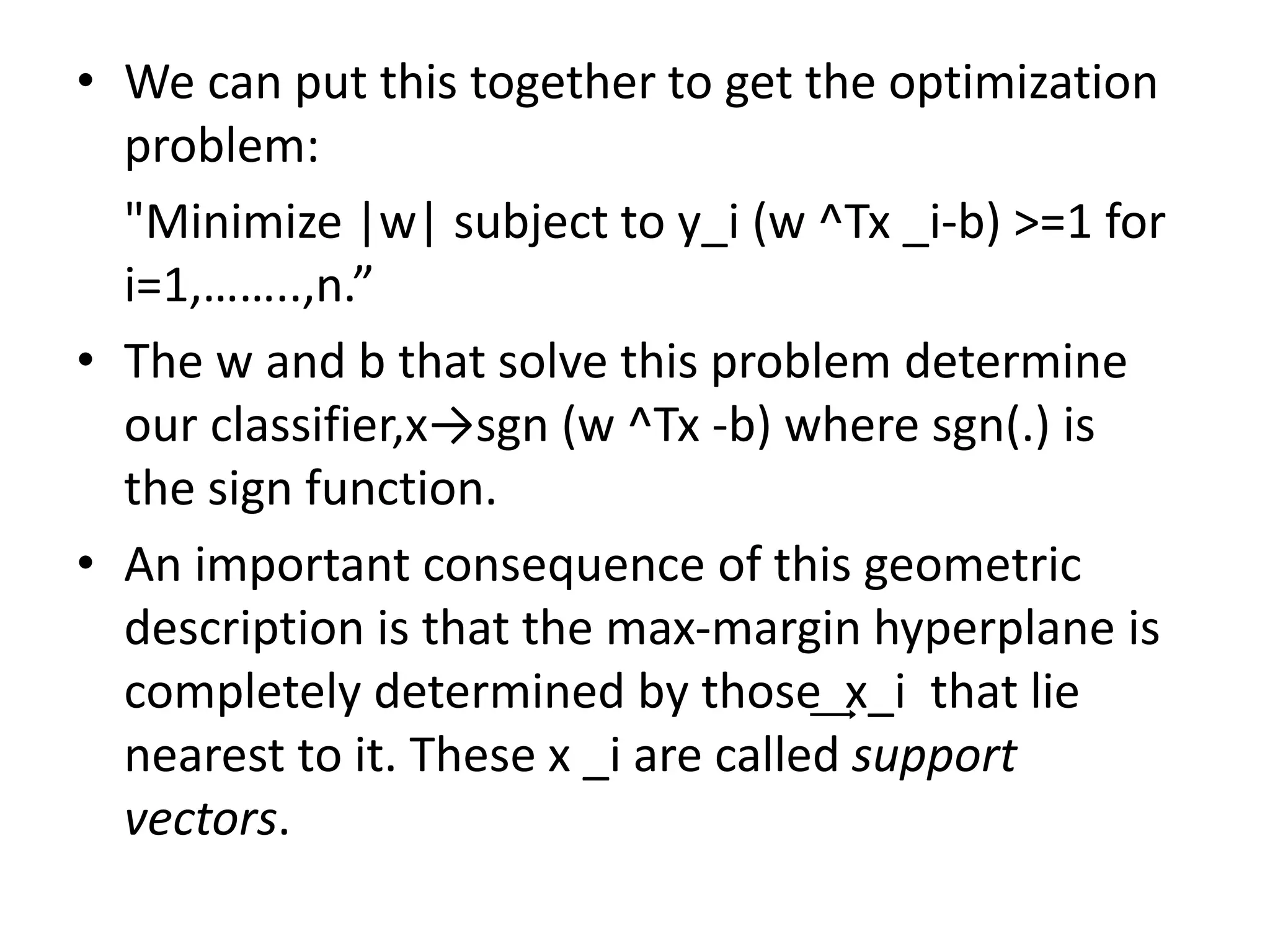 • We can put this together to get the optimization
problem:
"Minimize |w| subject to y_i (w ^Tx _i-b) >=1 for
i=1,……..,n.”
• The w and b that solve this problem determine
our classifier,x→sgn (w ^Tx -b) where sgn(.) is
the sign function.
• An important consequence of this geometric
description is that the max-margin hyperplane is
completely determined by those ͢ x_i that lie
nearest to it. These x _i are called support
vectors.
 