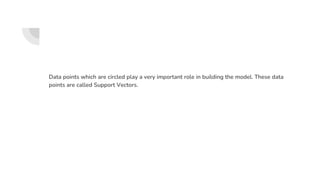 Data points which are circled play a very important role in building the model. These data
points are called Support Vectors.
 
