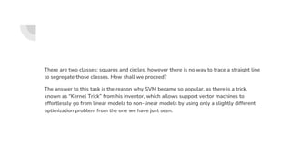 There are two classes: squares and circles, however there is no way to trace a straight line
to segregate those classes. How shall we proceed?
The answer to this task is the reason why SVM became so popular, as there is a trick,
known as “Kernel Trick” from his inventor, which allows support vector machines to
effortlessly go from linear models to non-linear models by using only a slightly different
optimization problem from the one we have just seen.
 