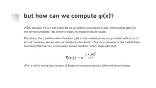 but how can we compute φ(x)?
Well, actually we are not asked to do so. Indeed, moving to a high-dimensional space is
the kernel functions’ job, which creates an implicit feature space.
Therefore, the transformation function φ(x) is not needed as we are provided with a list of
kernel functions, known also as “similarity functions” . The most popular is the Radial Basis
Function (RBF) kernel, or Gaussian kernel function, which looks like that:
With x and y being two vectors of features representing two different observations.
 