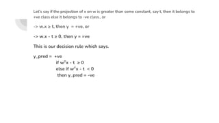 Let’s say if the projection of x on w is greater than some constant, say t, then it belongs to
+ve class else it belongs to -ve class., or
-> w.x ≥ t, then y = +ve, or
-> w.x - t ≥ 0, then y = =ve
This is our decision rule which says.
y_pred = +ve
if wTx - t ≥ 0
else if wTx - t < 0
then y_pred = -ve
 