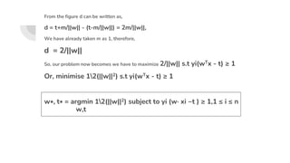 From the figure d can be written as,
d = t+m/||w|| - (t-m/||w||) = 2m/||w||,
We have already taken m as 1, therefore,
d = 2/||w||
So, our problem now becomes we have to maximize 2/||w|| s.t yi(wTx - t) ≥ 1
Or, minimise 12(||w||2) s.t yi(wTx - t) ≥ 1
w∗, t∗ = argmin 12(||w||2) subject to yi (w· xi −t ) ≥ 1,1 ≤ i ≤ n
w,t
 