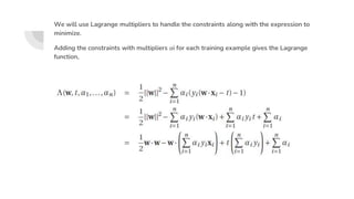 We will use Lagrange multipliers to handle the constraints along with the expression to
minimize.
Adding the constraints with multipliers αi for each training example gives the Lagrange
function,
 