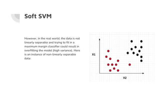 Soft SVM
However, in the real world, the data is not
linearly separable and trying to fit in a
maximum margin classifier could result in
overfitting the model (high variance). Here
is an instance of non-linearly separable
data:
 