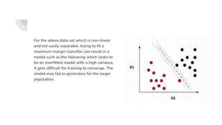 For the above data set which is non-linear
and not easily separable, trying to fit a
maximum margin classifier can result in a
model such as the following which looks to
be an overfitted model with a high variance.
It gets difficult for training to converge. The
model may fail to generalize for the larger
population.
 