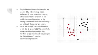 ● To avoid overfitting of our model we
loosen it by introducing slack
variables ξi , one for each example,
which allow some of them to be
inside the margin or even at the
wrong side of the decision boundary –
we will call these margin errors.
● Thus, we change the constraints to
w· xi −t ≥ 1−ξi and add the sum of all
slack variables to the objective
function to be minimised, resulting in
the following soft margin
optimisation problem:
 
