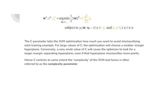 The C parameter tells the SVM optimization how much you want to avoid misclassifying
each training example. For large values of C, the optimization will choose a smaller-margin
hyperplane. Conversely, a very small value of C will cause the optimizer to look for a
larger-margin separating hyperplane, even if that hyperplane misclassifies more points.
Hence C controls to some extent the ‘complexity’ of the SVM and hence is often
referred to as the complexity parameter.
 