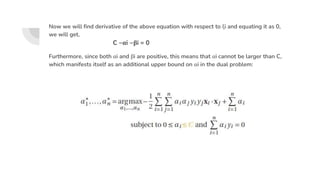 Now we will find derivative of the above equation with respect to ξi and equating it as 0,
we will get,
C −αi −βi = 0
Furthermore, since both αi and βi are positive, this means that αi cannot be larger than C,
which manifests itself as an additional upper bound on αi in the dual problem:
 