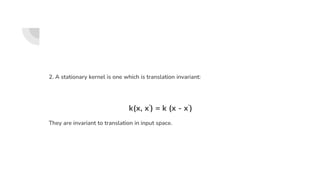 2. A stationary kernel is one which is translation invariant:
k(x, x’) = k (x - x’)
They are invariant to translation in input space.
 