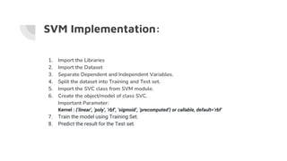 SVM Implementation:
1. Import the Libraries
2. Import the Dataset
3. Separate Dependent and Independent Variables.
4. Split the dataset into Training and Test set.
5. Import the SVC class from SVM module.
6. Create the object/model of class SVC.
Important Parameter:
Kernel : {‘linear’, ‘poly’, ‘rbf’, ‘sigmoid’, ‘precomputed’} or callable, default=’rbf’
7. Train the model using Training Set.
8. Predict the result for the Test set.
 