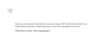 Since we can separate observations in numerous ways, SVM is performed so that it can
finally find the boundary, called hyperplane, which best segregates the classes.
What does it mean “best segregating”?
 