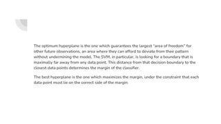 The optimum hyperplane is the one which guarantees the largest “area of freedom” for
other future observations, an area where they can afford to deviate from their pattern
without undermining the model. The SVM, in particular, is looking for a boundary that is
maximally far away from any data point. This distance from that decision boundary to the
closest data points determines the margin of the classifier.
The best hyperplane is the one which maximizes the margin, under the constraint that each
data point must lie on the correct side of the margin.
 