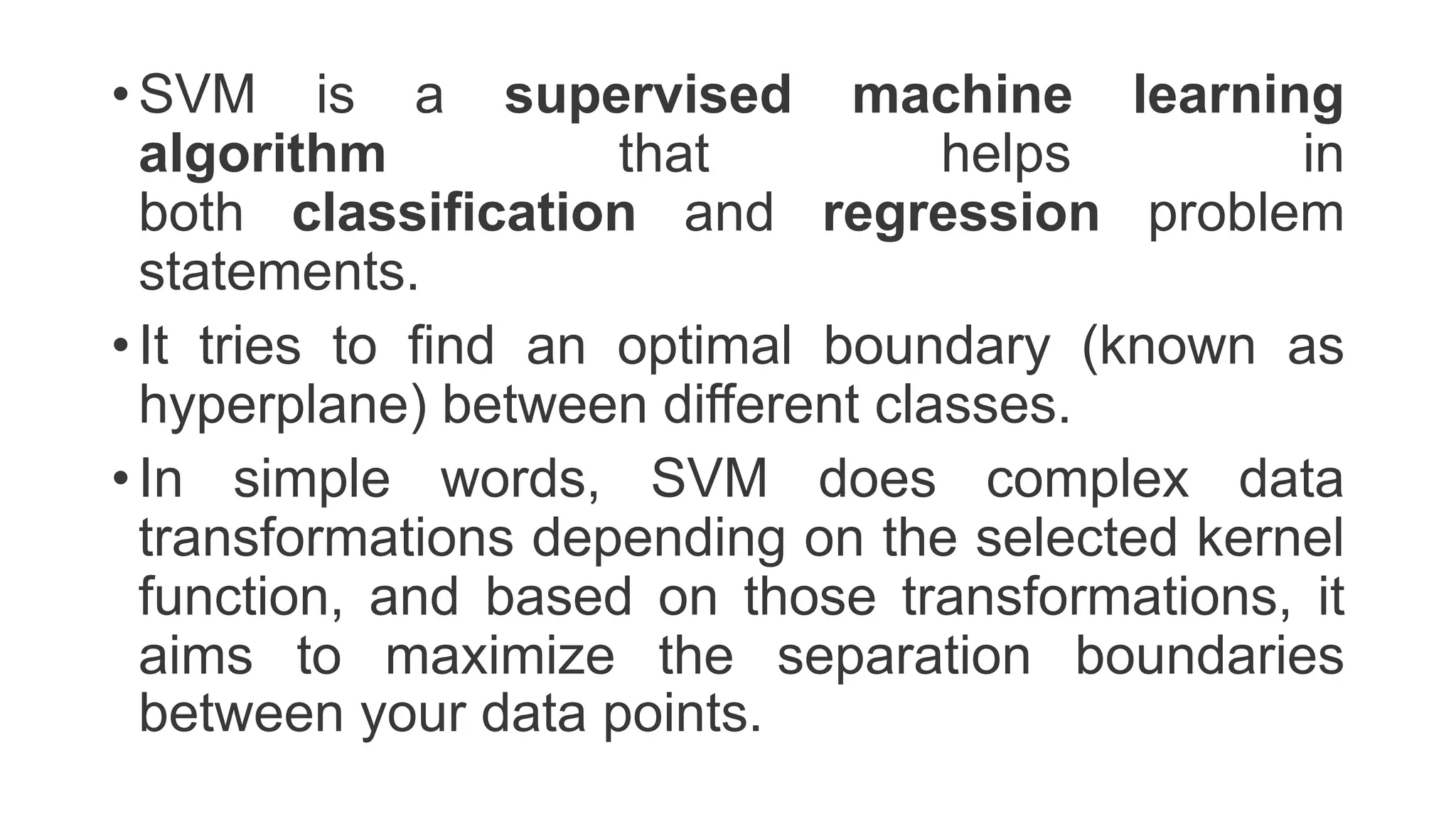 • SVM is a supervised machine learning
algorithm that helps in
both classification and regression problem
statements.
• It tries to find an optimal boundary (known as
hyperplane) between different classes.
• In simple words, SVM does complex data
transformations depending on the selected kernel
function, and based on those transformations, it
aims to maximize the separation boundaries
between your data points.
 