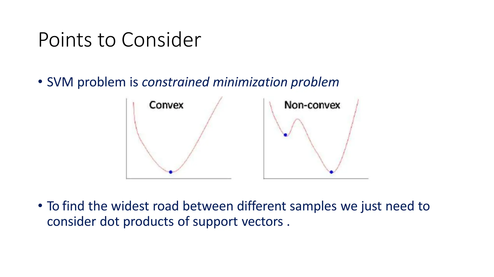 Points to Consider
• SVM problem is constrained minimization problem
• To find the widest road between different samples we just need to
consider dot products of support vectors .
 