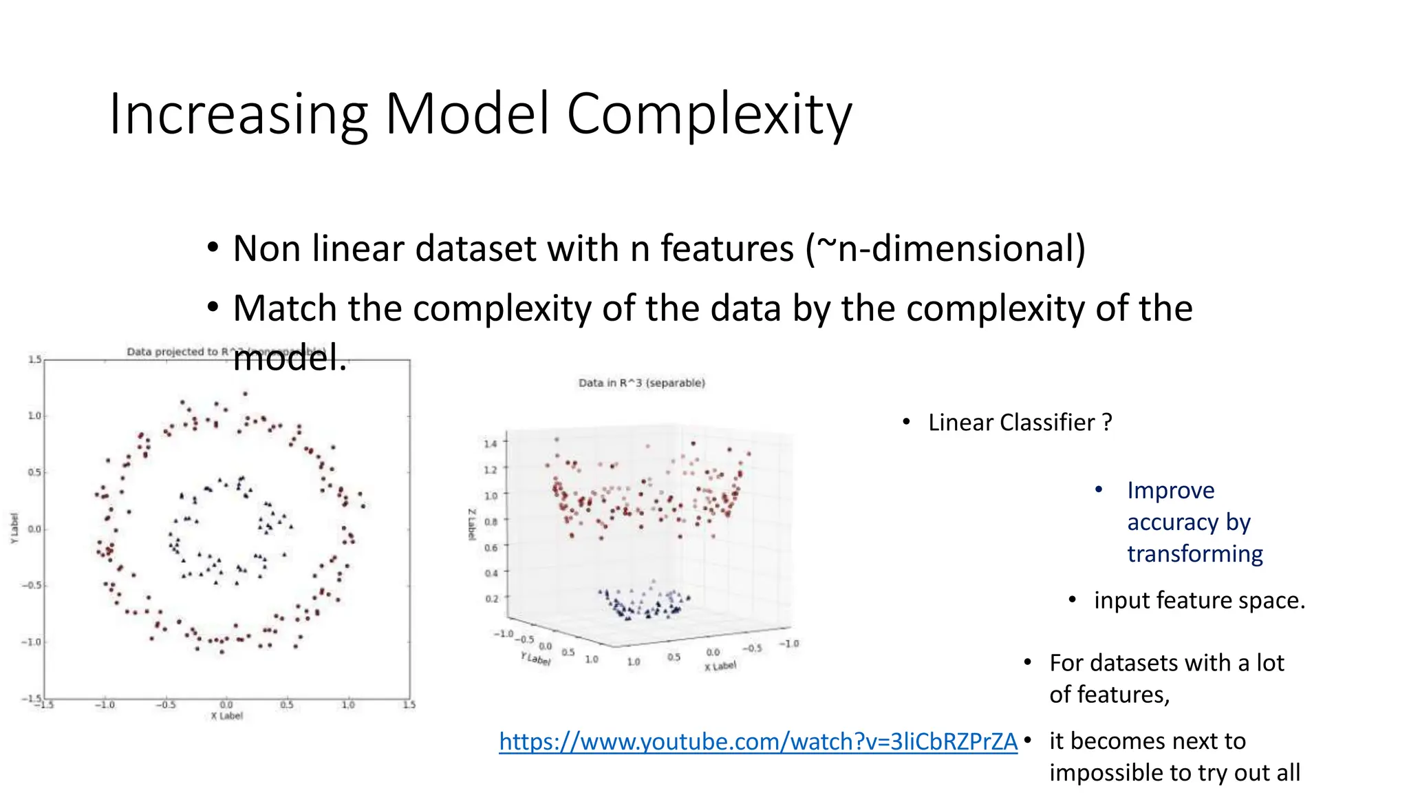 Increasing Model Complexity
• Non linear dataset with n features (~n-dimensional)
• Match the complexity of the data by the complexity of the
model.
• Linear Classifier ?
• Improve
accuracy by
transforming
• input feature space.
• For datasets with a lot
of features,
• it becomes next to
impossible to try out all
https://www.youtube.com/watch?v=3liCbRZPrZA
 