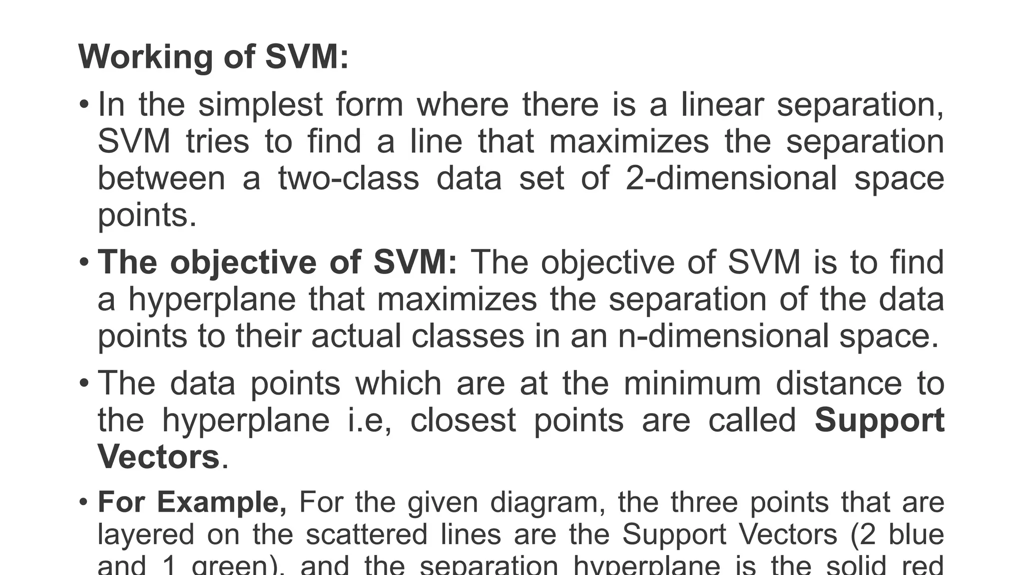 Working of SVM:
• In the simplest form where there is a linear separation,
SVM tries to find a line that maximizes the separation
between a two-class data set of 2-dimensional space
points.
• The objective of SVM: The objective of SVM is to find
a hyperplane that maximizes the separation of the data
points to their actual classes in an n-dimensional space.
• The data points which are at the minimum distance to
the hyperplane i.e, closest points are called Support
Vectors.
• For Example, For the given diagram, the three points that are
layered on the scattered lines are the Support Vectors (2 blue
 