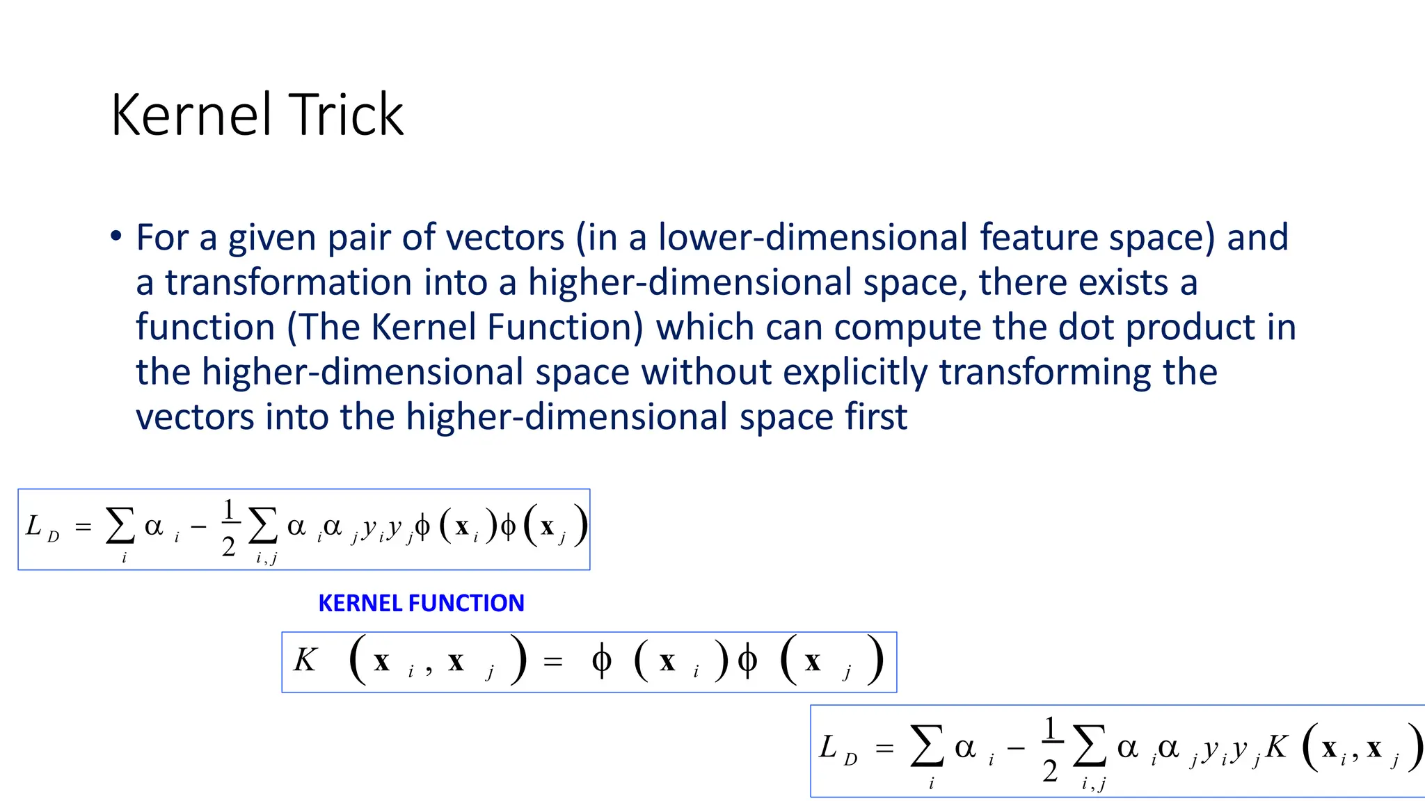 Kernel Trick
• For a given pair of vectors (in a lower-dimensional feature space) and
a transformation into a higher-dimensional space, there exists a
function (The Kernel Function) which can compute the dot product in
the higher-dimensional space without explicitly transforming the
vectors into the higher-dimensional space first
D i
2 i j i j i j
i i , j
L    
1
   y y  x  x 
KERNEL FUNCTION
K x i , x j     x i   x j 
D i
2 i j i j i j
i i , j
L    
1
   y y K x , x 
 