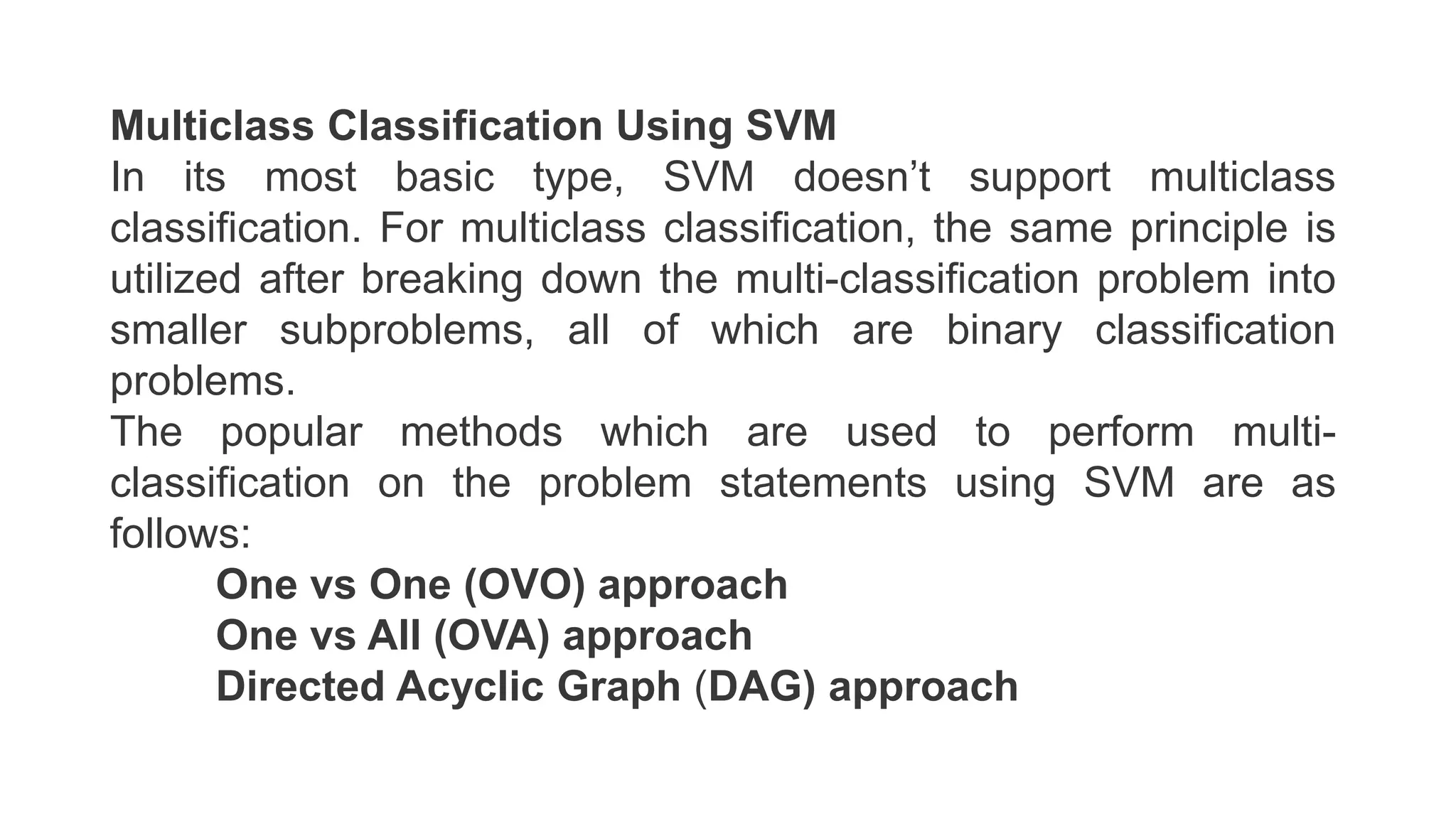 Multiclass Classification Using SVM
In its most basic type, SVM doesn’t support multiclass
classification. For multiclass classification, the same principle is
utilized after breaking down the multi-classification problem into
smaller subproblems, all of which are binary classification
problems.
The popular methods which are used to perform multi-
classification on the problem statements using SVM are as
follows:
One vs One (OVO) approach
One vs All (OVA) approach
Directed Acyclic Graph (DAG) approach
 