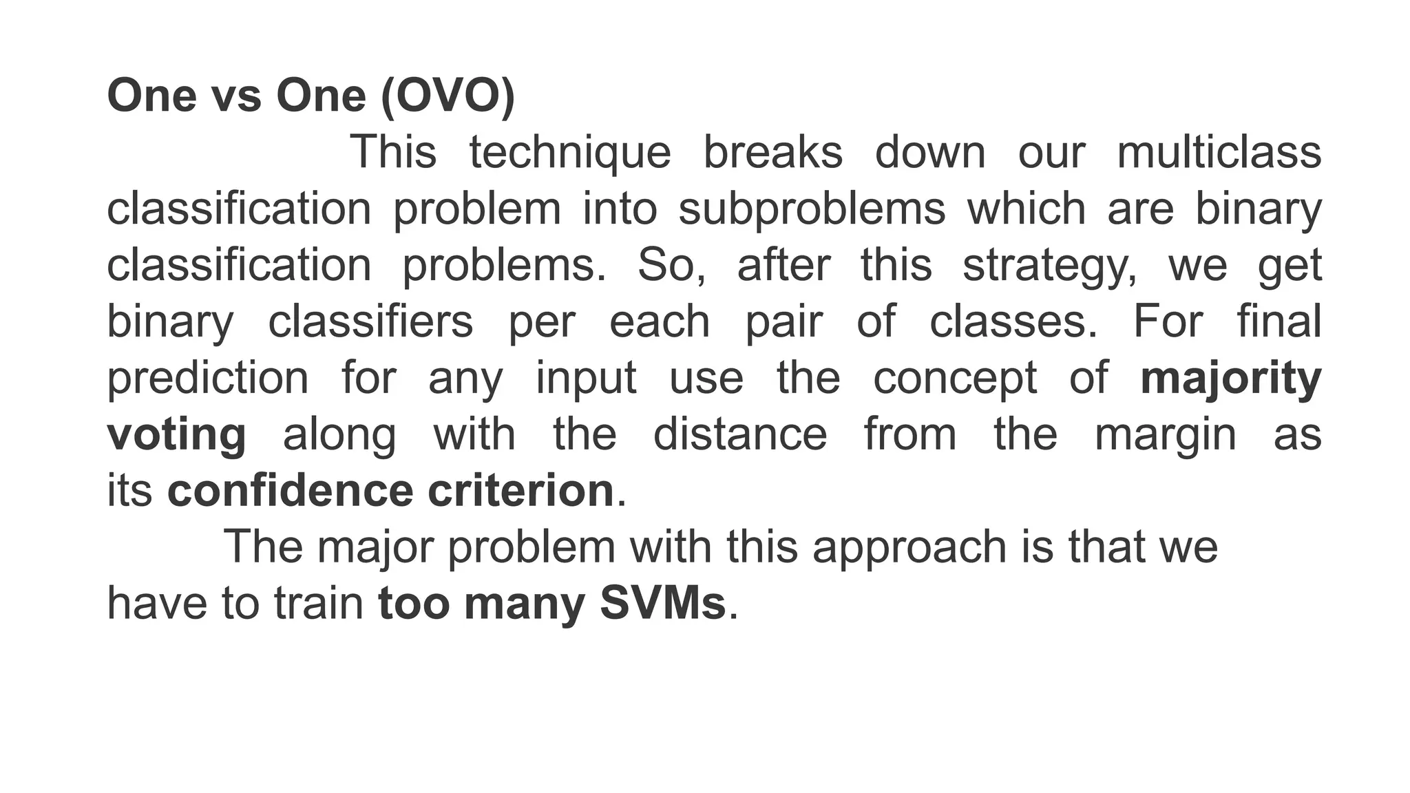 One vs One (OVO)
This technique breaks down our multiclass
classification problem into subproblems which are binary
classification problems. So, after this strategy, we get
binary classifiers per each pair of classes. For final
prediction for any input use the concept of majority
voting along with the distance from the margin as
its confidence criterion.
The major problem with this approach is that we
have to train too many SVMs.
 