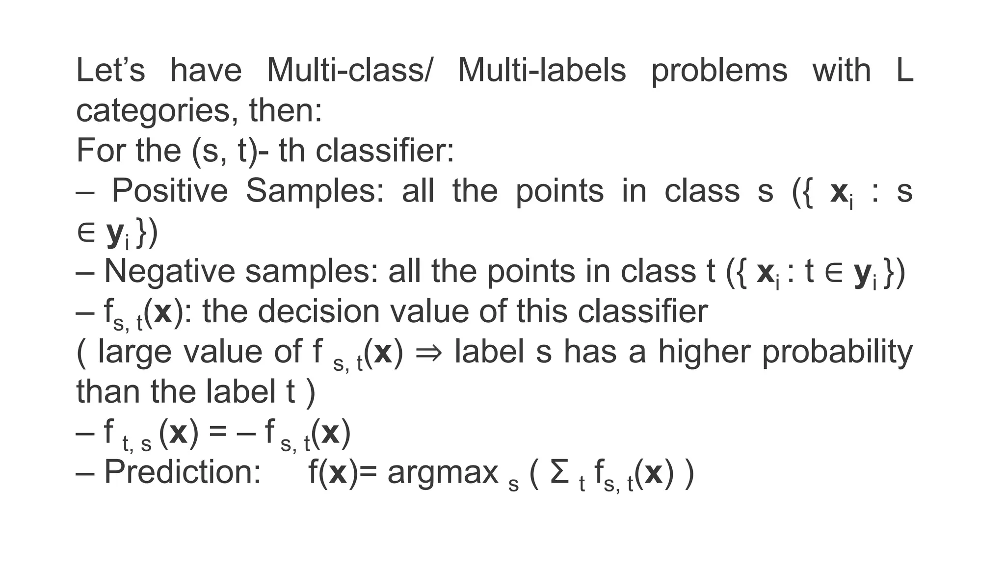 Let’s have Multi-class/ Multi-labels problems with L
categories, then:
For the (s, t)- th classifier:
– Positive Samples: all the points in class s ({ xi : s
∈ yi })
– Negative samples: all the points in class t ({ xi : t ∈ yi })
– fs, t(x): the decision value of this classifier
( large value of f s, t(x) ⇒ label s has a higher probability
than the label t )
– f t, s (x) = – f s, t(x)
– Prediction: f(x)= argmax s ( Σ t fs, t(x) )
 